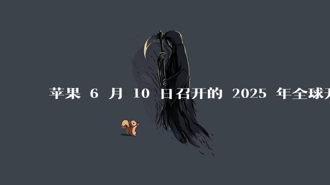 苹果 6 月 10 日召开的 2025 年全球开发者大会「WWDC25」，有哪些值得关注的信息？