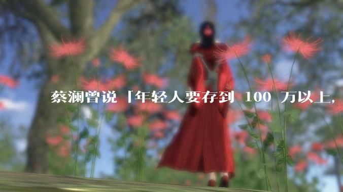 蔡澜曾说「年轻人要存到 100 万以上，这是脱离牛马生活的第一步」，怎样看这一观点？