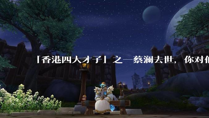 「香港四大才子」之一蔡澜去世，你对他有哪些了解？如何评价他的成就？