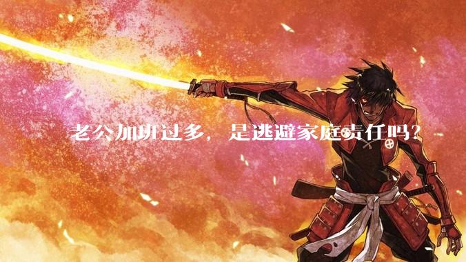 老公加班过多，是逃避家庭责任吗？