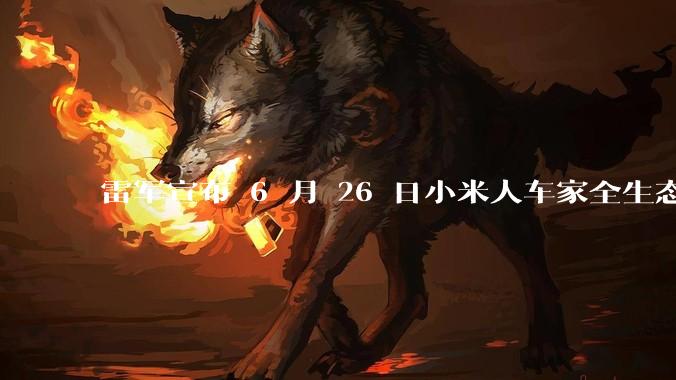 雷军宣布 6 月 26 日小米人车家全生态发布会，对此你有有哪些期待？