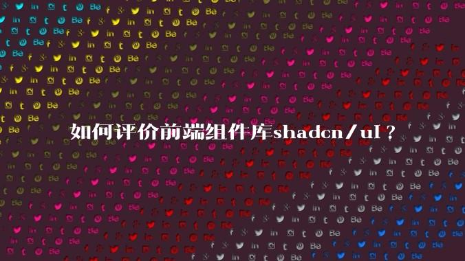 如何评价前端组件库shadcn/ui?